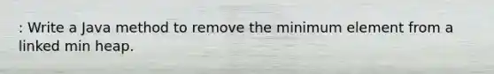 : Write a Java method to remove the minimum element from a linked min heap.