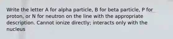 Write the letter A for alpha particle, B for beta particle, P for proton, or N for neutron on the line with the appropriate description. Cannot ionize directly; interacts only with the nucleus