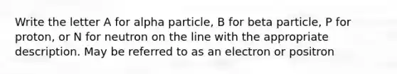 Write the letter A for alpha particle, B for beta particle, P for proton, or N for neutron on the line with the appropriate description. May be referred to as an electron or positron