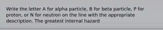 Write the letter A for alpha particle, B for beta particle, P for proton, or N for neutron on the line with the appropriate description. The greatest internal hazard