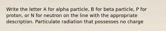 Write the letter A for alpha particle, B for beta particle, P for proton, or N for neutron on the line with the appropriate description. Particulate radiation that possesses no charge