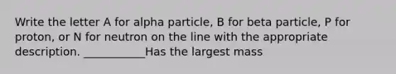 Write the letter A for alpha particle, B for beta particle, P for proton, or N for neutron on the line with the appropriate description. ___________Has the largest mass