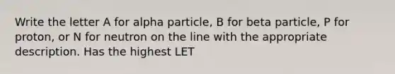 Write the letter A for alpha particle, B for beta particle, P for proton, or N for neutron on the line with the appropriate description. Has the highest LET