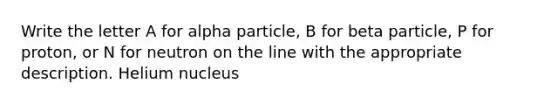 Write the letter A for alpha particle, B for beta particle, P for proton, or N for neutron on the line with the appropriate description. Helium nucleus