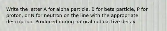 Write the letter A for alpha particle, B for beta particle, P for proton, or N for neutron on the line with the appropriate description. Produced during natural radioactive decay