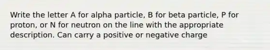 Write the letter A for alpha particle, B for beta particle, P for proton, or N for neutron on the line with the appropriate description. Can carry a positive or negative charge