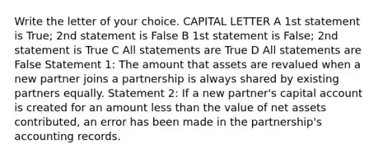 Write the letter of your choice. CAPITAL LETTER A 1st statement is True; 2nd statement is False B 1st statement is False; 2nd statement is True C All statements are True D All statements are False Statement 1: The amount that assets are revalued when a new partner joins a partnership is always shared by existing partners equally. Statement 2: If a new partner's capital account is created for an amount <a href='https://www.questionai.com/knowledge/k7BtlYpAMX-less-than' class='anchor-knowledge'>less than</a> the value of net assets contributed, an error has been made in the partnership's accounting records.