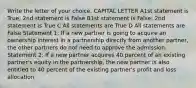 Write the letter of your choice. CAPITAL LETTER A1st statement is True; 2nd statement is False B1st statement is False; 2nd statement is True C All statements are True D All statements are False Statement 1: If a new partner is going to acquire an ownership interest in a partnership directly from another partner, the other partners do not need to approve the admission. Statement 2: If a new partner acquires 40 percent of an existing partner's equity in the partnership, the new partner is also entitled to 40 percent of the existing partner's profit and loss allocation