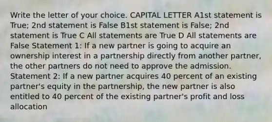 Write the letter of your choice. CAPITAL LETTER A1st statement is True; 2nd statement is False B1st statement is False; 2nd statement is True C All statements are True D All statements are False Statement 1: If a new partner is going to acquire an ownership interest in a partnership directly from another partner, the other partners do not need to approve the admission. Statement 2: If a new partner acquires 40 percent of an existing partner's equity in the partnership, the new partner is also entitled to 40 percent of the existing partner's profit and loss allocation