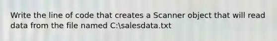 Write the line of code that creates a Scanner object that will read data from the file named C:salesdata.txt