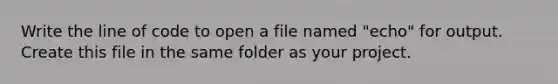 Write the line of code to open a file named "echo" for output. Create this file in the same folder as your project.