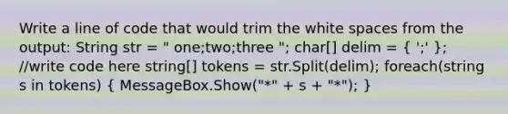 Write a line of code that would trim the white spaces from the output: String str = " one;two;three "; char[] delim = ( ';' ); //write code here string[] tokens = str.Split(delim); foreach(string s in tokens) ( MessageBox.Show("*" + s + "*"); )