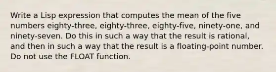 Write a Lisp expression that computes the mean of the five numbers eighty-three, eighty-three, eighty-five, ninety-one, and ninety-seven. Do this in such a way that the result is rational, and then in such a way that the result is a floating-point number. Do not use the FLOAT function.