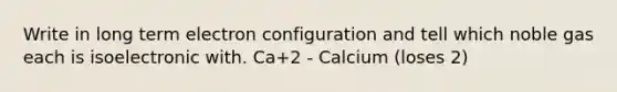 Write in long term electron configuration and tell which noble gas each is isoelectronic with. Ca+2 - Calcium (loses 2)