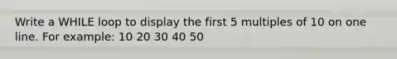 Write a WHILE loop to display the first 5 multiples of 10 on one line. For example: 10 20 30 40 50