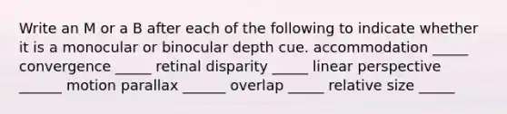 Write an M or a B after each of the following to indicate whether it is a monocular or binocular depth cue. accommodation _____ convergence _____ retinal disparity _____ linear perspective ______ motion parallax ______ overlap _____ relative size _____