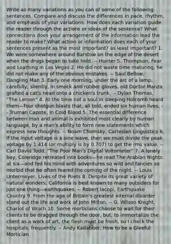 Write as many variations as you can of some of the following sentences. Compare and discuss the differences in pace, rhythm, and emphasis of your variations. How does each variation guide the reader through the actions or ideas of the sentence? What connections does your arrangement of the information lead the reader to make? What action or information does each of your sentences present as the most important? as least important? 1. We were somewhere around Barstow on the edge of the desert when the drugs began to take hold. -- Hunter S. Thompson, Fear and Loathing in Las Vegas 2. He did not waste time maturing, he did not make any of the obvious mistakes. -- Saul Bellow, Dangling Man 3. Early one morning, under the arc of a lamp, carefully, silently, in smock and rubber gloves, old Doctor Manza grafted a cat's head onto a chicken's trunk. -- Dylan Thomas, "The Lemon" 4. At the time not a soul in sleeping Holcomb heard them—four shotgun blasts that, all told, ended six human lives. -- Truman Capote, In Cold Blood 5. The essential difference between man and animal is exhibited most clearly by human language, by a man's ability to form new statements which express new thoughts. -- Noam Chomsky, Cartesian Linguistics 6. If the input voltage is a sine wave, then we must divide the peak voltage by 1.414 (or multiply is by 0.707) to get the rms value. -- Carl David Todd, "The Poor Man's Digital Voltometer" 7. A lonely boy, Coleridge retreated into books—he read The Arabian Nights at six—and fed his mind with adventures so wild and fancies so morbid that he often feared the coming of the night. -- Louis Untermeyer, Lives of the Poets 8. Despite its great variety of natural wonders, California is best known to many outsiders for just one thing—earthquakes. -- Robert Iacopi, Earthquake Country 9. From the age of Britain's greatest internal disorder stand out the life and work of John Milton. -- G. Wilson Knight, Chariot of Wrath 10. Some morticians choose to wait for their clients to be dragged through the door, but, to immortalize the client as a work of art, the flesh must be fresh, so I check the hospitals, frequently. -- Andy Kadabber, How to be a Gleeful Mortician