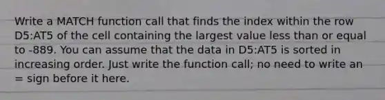 Write a MATCH function call that finds the index within the row D5:AT5 of the cell containing the largest value less than or equal to -889. You can assume that the data in D5:AT5 is sorted in increasing order. Just write the function call; no need to write an = sign before it here.