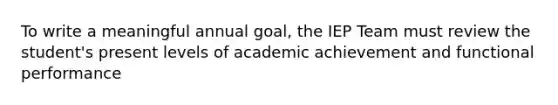 To write a meaningful annual goal, the IEP Team must review the student's present levels of academic achievement and functional performance