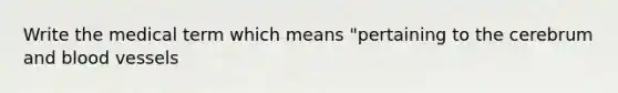 Write the medical term which means "pertaining to the cerebrum and blood vessels