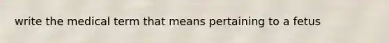 write the medical term that means pertaining to a fetus