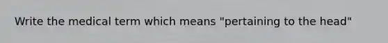 Write the medical term which means "pertaining to the head"