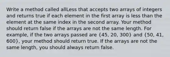 Write a method called allLess that accepts two arrays of integers and returns true if each element in the first array is less than the element at the same index in the second array. Your method should return false if the arrays are not the same length. For example, if the two arrays passed are (45, 20, 300) and (50, 41, 600), your method should return true. If the arrays are not the same length, you should always return false.