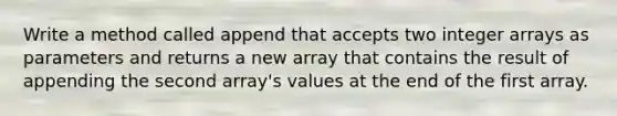 Write a method called append that accepts two integer arrays as parameters and returns a new array that contains the result of appending the second array's values at the end of the first array.