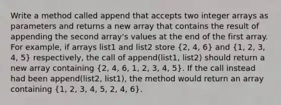 Write a method called append that accepts two integer arrays as parameters and returns a new array that contains the result of appending the second array's values at the end of the first array. For example, if arrays list1 and list2 store (2, 4, 6) and (1, 2, 3, 4, 5) respectively, the call of append(list1, list2) should return a new array containing (2, 4, 6, 1, 2, 3, 4, 5). If the call instead had been append(list2, list1), the method would return an array containing (1, 2, 3, 4, 5, 2, 4, 6).