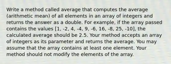 Write a method called average that computes the average (arithmetic mean) of all elements in an array of integers and returns the answer as a double. For example, if the array passed contains the values [1, -2, 4, -4, 9, -6, 16, -8, 25, -10], the calculated average should be 2.5. Your method accepts an array of integers as its parameter and returns the average. You may assume that the array contains at least one element. Your method should not modify the elements of the array.