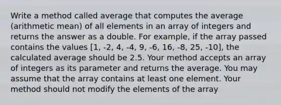 Write a method called average that computes the average (arithmetic mean) of all elements in an array of integers and returns the answer as a double. For example, if the array passed contains the values [1, -2, 4, -4, 9, -6, 16, -8, 25, -10], the calculated average should be 2.5. Your method accepts an array of integers as its parameter and returns the average. You may assume that the array contains at least one element. Your method should not modify the elements of the array