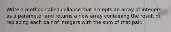 Write a method called collapse that accepts an array of integers as a parameter and returns a new array containing the result of replacing each pair of integers with the sum of that pair.