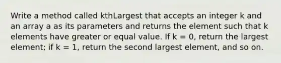 Write a method called kthLargest that accepts an integer k and an array a as its parameters and returns the element such that k elements have greater or equal value. If k = 0, return the largest element; if k = 1, return the second largest element, and so on.