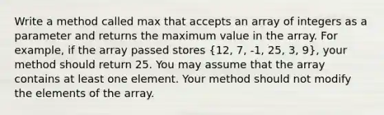 Write a method called max that accepts an array of integers as a parameter and returns the maximum value in the array. For example, if the array passed stores (12, 7, -1, 25, 3, 9), your method should return 25. You may assume that the array contains at least one element. Your method should not modify the elements of the array.