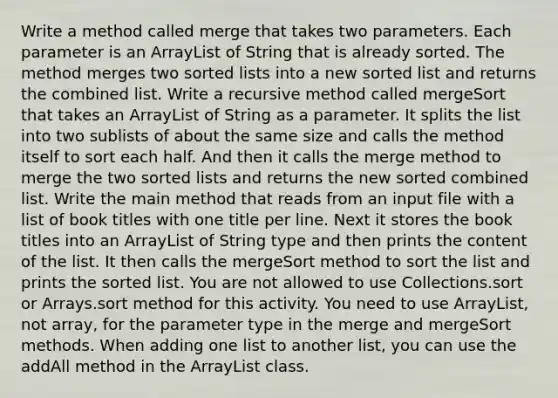 Write a method called merge that takes two parameters. Each parameter is an ArrayList of String that is already sorted. The method merges two sorted lists into a new sorted list and returns the combined list. Write a recursive method called mergeSort that takes an ArrayList of String as a parameter. It splits the list into two sublists of about the same size and calls the method itself to sort each half. And then it calls the merge method to merge the two sorted lists and returns the new sorted combined list. Write the main method that reads from an input file with a list of book titles with one title per line. Next it stores the book titles into an ArrayList of String type and then prints the content of the list. It then calls the mergeSort method to sort the list and prints the sorted list. You are not allowed to use Collections.sort or Arrays.sort method for this activity. You need to use ArrayList, not array, for the parameter type in the merge and mergeSort methods. When adding one list to another list, you can use the addAll method in the ArrayList class.