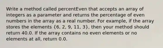 Write a method called percentEven that accepts an array of integers as a parameter and returns the percentage of even numbers in the array as a real number. For example, if the array stores the elements (6, 2, 9, 11, 3), then your method should return 40.0. If the array contains no even elements or no elements at all, return 0.0.