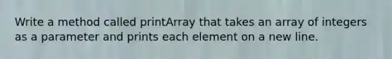 Write a method called printArray that takes an array of integers as a parameter and prints each element on a new line.