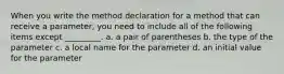 When you write the method declaration for a method that can receive a parameter, you need to include all of the following items except _________. a. a pair of parentheses b. the type of the parameter c. a local name for the parameter d. an initial value for the parameter