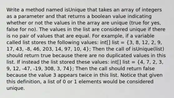 Write a method named isUnique that takes an array of integers as a parameter and that returns a boolean value indicating whether or not the values in the array are unique (true for yes, false for no). The values in the list are considered unique if there is no pair of values that are equal. For example, if a variable called list stores the following values: int[] list = (3, 8, 12, 2, 9, 17, 43, -8, 46, 203, 14, 97, 10, 4); Then the call of isUnique(list) should return true because there are no duplicated values in this list. If instead the list stored these values: int[] list = (4, 7, 2, 3, 9, 12, -47, -19, 308, 3, 74); Then the call should return false because the value 3 appears twice in this list. Notice that given this definition, a list of 0 or 1 elements would be considered unique.