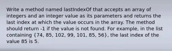 Write a method named lastIndexOf that accepts an array of integers and an integer value as its parameters and returns the last index at which the value occurs in the array. The method should return -1 if the value is not found. For example, in the list containing (74, 85, 102, 99, 101, 85, 56), the last index of the value 85 is 5.