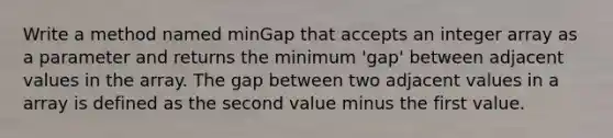 Write a method named minGap that accepts an integer array as a parameter and returns the minimum 'gap' between adjacent values in the array. The gap between two adjacent values in a array is defined as the second value minus the first value.