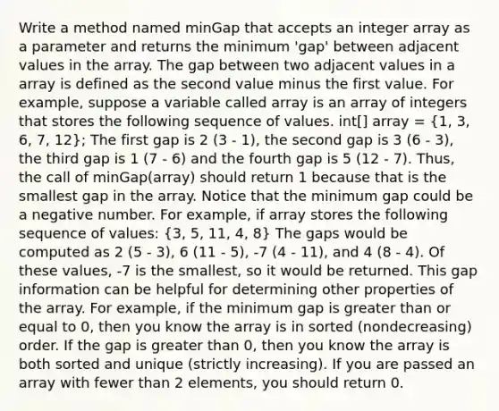 Write a method named minGap that accepts an integer array as a parameter and returns the minimum 'gap' between adjacent values in the array. The gap between two adjacent values in a array is defined as the second value minus the first value. For example, suppose a variable called array is an array of integers that stores the following sequence of values. int[] array = (1, 3, 6, 7, 12); The first gap is 2 (3 - 1), the second gap is 3 (6 - 3), the third gap is 1 (7 - 6) and the fourth gap is 5 (12 - 7). Thus, the call of minGap(array) should return 1 because that is the smallest gap in the array. Notice that the minimum gap could be a negative number. For example, if array stores the following sequence of values: (3, 5, 11, 4, 8) The gaps would be computed as 2 (5 - 3), 6 (11 - 5), -7 (4 - 11), and 4 (8 - 4). Of these values, -7 is the smallest, so it would be returned. This gap information can be helpful for determining other properties of the array. For example, if the minimum gap is greater than or equal to 0, then you know the array is in sorted (nondecreasing) order. If the gap is greater than 0, then you know the array is both sorted and unique (strictly increasing). If you are passed an array with fewer than 2 elements, you should return 0.