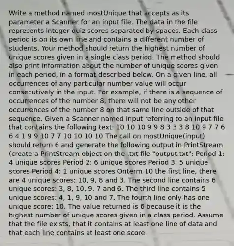 Write a method named mostUnique that accepts as its parameter a Scanner for an input file. The data in the file represents integer quiz scores separated by spaces. Each class period is on its own line and contains a different number of students. Your method should return the highest number of unique scores given in a single class period. The method should also print information about the number of unique scores given in each period, in a format described below. On a given line, all occurrences of any particular number value will occur consecutively in the input. For example, if there is a sequence of occurrences of the number 8, there will not be any other occurrences of the number 8 on that same line outside of that sequence. Given a Scanner named input referring to an input file that contains the following text: 10 10 10 9 9 8 3 3 3 8 10 9 7 7 6 6 4 1 9 9 10 7 7 10 10 10 10 The call on mostUnique(input) should return 6 and generate the following output in PrintStream (create a PrintStream object on the .txt file "output.txt": Period 1: 4 unique scores Period 2: 6 unique scores Period 3: 5 unique scores Period 4: 1 unique scores Onterm-10 the first line, there are 4 unique scores: 10, 9, 8 and 3. The second line contains 6 unique scores: 3, 8, 10, 9, 7 and 6. The third line contains 5 unique scores: 4, 1, 9, 10 and 7. The fourth line only has one unique score: 10. The value returned is 6 because it is the highest number of unique scores given in a class period. Assume that the file exists, that it contains at least one line of data and that each line contains at least one score.