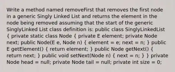 Write a method named removeFirst that removes the first node in a generic Singly Linked List and returns the element in the node being removed assuming that the start of the generic SinglyLinked List class definition is: public class SinglyLinkedList ( private static class Node { private E element; private Node next; public Node(E e, Node n) { element = e; next = n; ) public E getElement() ( return element; ) public Node getNext() ( return next; ) public void setNext(Node n) ( next = n; ) } private Node head = null; private Node tail = null; private int size = 0;