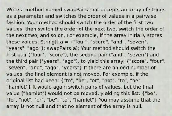 Write a method named swapPairs that accepts an array of strings as a parameter and switches the order of values in a pairwise fashion. Your method should switch the order of the first two values, then switch the order of the next two, switch the order of the next two, and so on. For example, if the array initially stores these values: String[] a = ("four", "score", "and", "seven", "years", "ago"); swapPairs(a); Your method should switch the first pair ("four", "score"), the second pair ("and", "seven") and the third pair ("years", "ago"), to yield this array: ("score", "four", "seven", "and", "ago", "years") If there are an odd number of values, the final element is not moved. For example, if the original list had been: ("to", "be", "or", "not", "to", "be", "hamlet") It would again switch pairs of values, but the final value ("hamlet") would not be moved, yielding this list: ("be", "to", "not", "or", "be", "to", "hamlet") You may assume that the array is not null and that no element of the array is null.