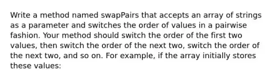 Write a method named swapPairs that accepts an array of strings as a parameter and switches the order of values in a pairwise fashion. Your method should switch the order of the first two values, then switch the order of the next two, switch the order of the next two, and so on. For example, if the array initially stores these values: