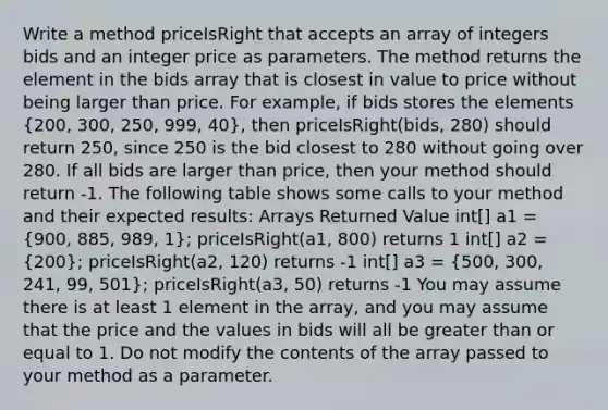 Write a method priceIsRight that accepts an array of integers bids and an integer price as parameters. The method returns the element in the bids array that is closest in value to price without being larger than price. For example, if bids stores the elements (200, 300, 250, 999, 40), then priceIsRight(bids, 280) should return 250, since 250 is the bid closest to 280 without going over 280. If all bids are larger than price, then your method should return -1. The following table shows some calls to your method and their expected results: Arrays Returned Value int[] a1 = (900, 885, 989, 1); priceIsRight(a1, 800) returns 1 int[] a2 = (200); priceIsRight(a2, 120) returns -1 int[] a3 = (500, 300, 241, 99, 501); priceIsRight(a3, 50) returns -1 You may assume there is at least 1 element in the array, and you may assume that the price and the values in bids will all be greater than or equal to 1. Do not modify the contents of the array passed to your method as a parameter.