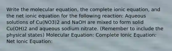 Write the molecular equation, the complete ionic equation, and the net ionic equation for the following reaction: Aqueous solutions of Cu(NO3)2 and NaOH are mixed to form solid Cu(OH)2 and aqueous sodium nitrate. (Remember to include the physical states) Molecular Equation: Complete Ionic Equation: Net Ionic Equation: