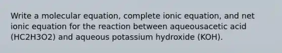 Write a molecular equation, complete ionic equation, and net ionic equation for the reaction between aqueousacetic acid (HC2H3O2) and aqueous potassium hydroxide (KOH).