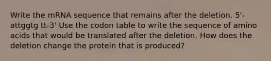 Write the mRNA sequence that remains after the deletion. 5'-attggtg tt-3' Use the codon table to write the sequence of <a href='https://www.questionai.com/knowledge/k9gb720LCl-amino-acids' class='anchor-knowledge'>amino acids</a> that would be translated after the deletion. How does the deletion change the protein that is produced?